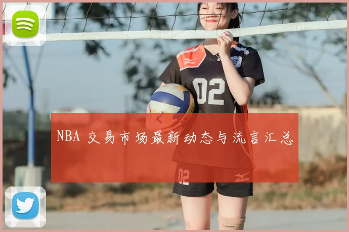 NBA 交易市场最新动态与流言汇总