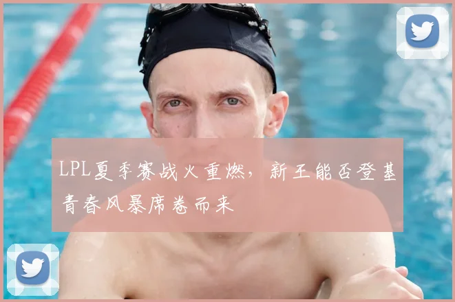 LPL夏季赛战火重燃，新王能否登基青春风暴席卷而来