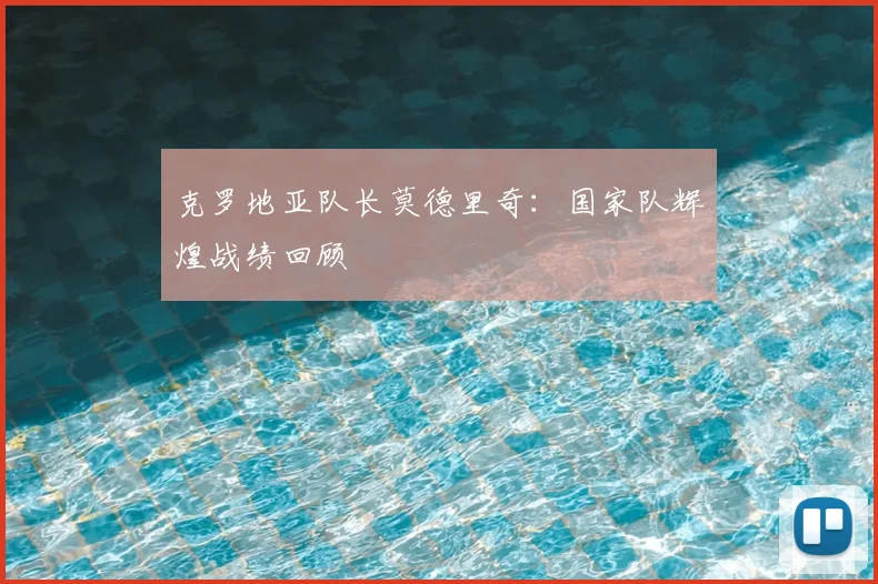 克罗地亚队长莫德里奇：国家队辉煌战绩回顾