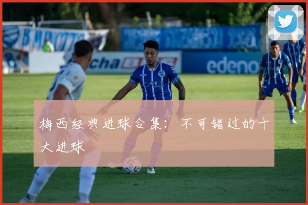 梅西经典进球合集：不可错过的十大进球