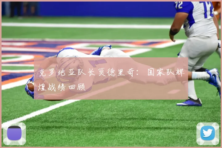 克罗地亚队长莫德里奇:国家队辉煌战绩回顾