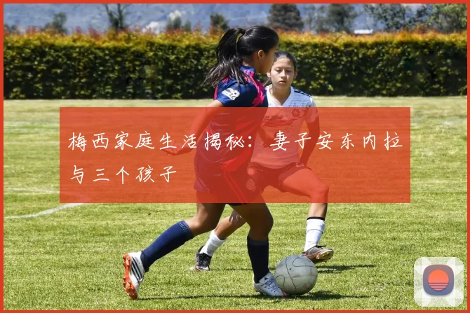 梅西家庭生活揭秘：妻子安东内拉与三个孩子