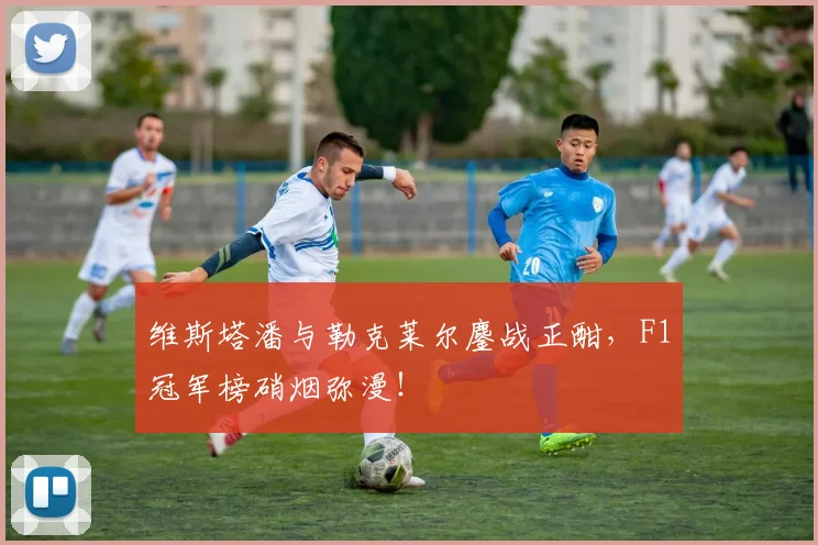 维斯塔潘与勒克莱尔鏖战正酣，F1冠军榜硝烟弥漫！