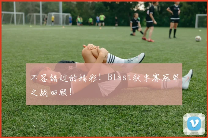 不容错过的精彩！Blast秋季赛冠军之战回顾！