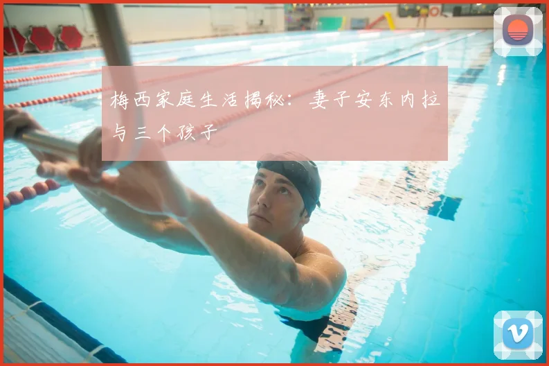 梅西家庭生活揭秘：妻子安东内拉与三个孩子
