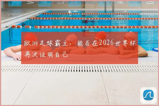 欧洲足球霸主,能否在2026世界杯再次证明自己