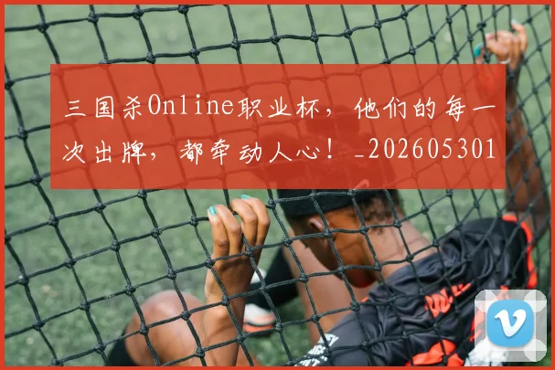 三国杀Online职业杯，他们的每一次出牌，都牵动人心！_20260530144241