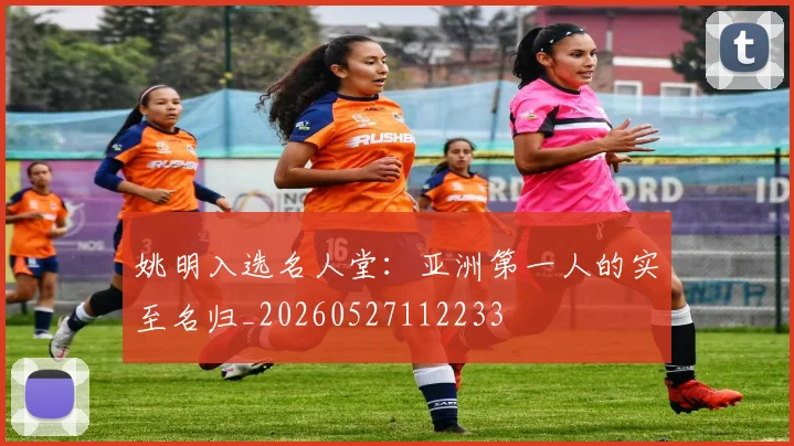 姚明入选名人堂：亚洲第一人的实至名归_20260527112233