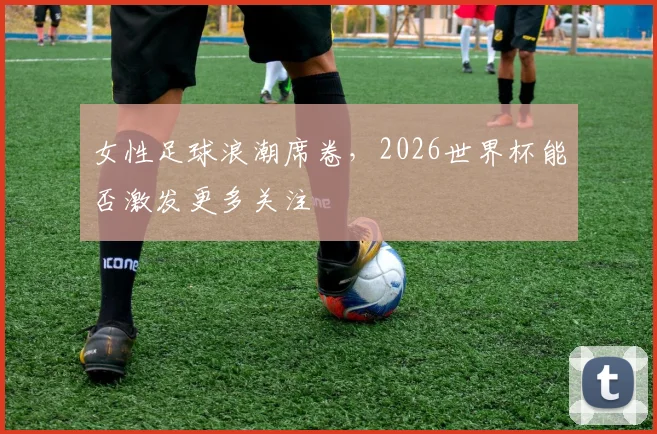 女性足球浪潮席卷，2026世界杯能否激发更多关注