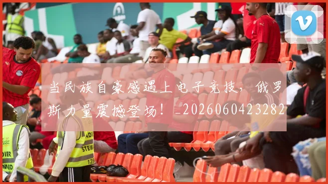 当民族自豪感遇上电子竞技，俄罗斯力量震撼登场！_20260604232825