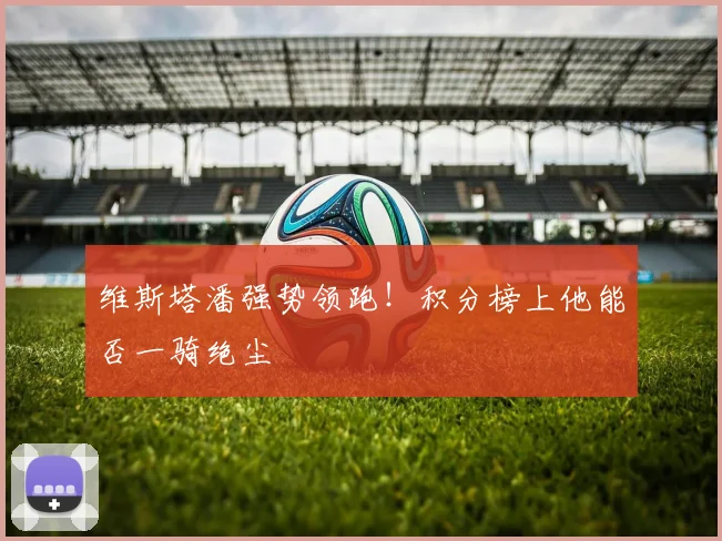 维斯塔潘强势领跑！积分榜上他能否一骑绝尘